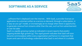 SOFTWARE AS A SERVICE

...software that is deployed over the internet... With SaaS, a provider licenses an
application to customers either as a service on demand, through a subscription, in
a “pay-as-you-go” model, or (increasingly) at no charge when there is opportunity
to generate revenue from streams other than the user, such as from advertisement
or user list sales
SaaS is a rapidly growing market as indicated in recent reports that predict
ongoing double digit growth [9]. This rapid growth indicates that SaaS will soon
become commonplace within every organization and hence it is important that
buyers and users of technology understand what SaaS is and where it is suitable.

 