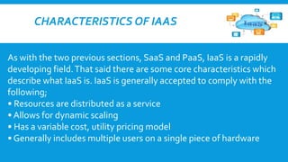 CHARACTERISTICS OF IAAS
As with the two previous sections, SaaS and PaaS, IaaS is a rapidly
developing field. That said there are some core characteristics which
describe what IaaS is. IaaS is generally accepted to comply with the
following;
• Resources are distributed as a service
• Allows for dynamic scaling
• Has a variable cost, utility pricing model
• Generally includes multiple users on a single piece of hardware

 