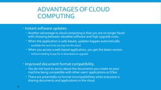 ADVANTAGES OF CLOUD
COMPUTING
 Instant software updates:
 Another advantage to cloud computing is that you are no longer faced
with choosing between obsolete software and high upgrade costs.
 When the application is web-based, updates happen automatically
 available the next time you log into the cloud.

 When you access a web-based application, you get the latest version
 without needing to pay for or download an upgrade.

 Improved document format compatibility.
 You do not have to worry about the documents you create on your
machine being compatible with other users' applications or OSes
 There are potentially no format incompatibilities when everyone is
sharing documents and applications in the cloud.
18

 