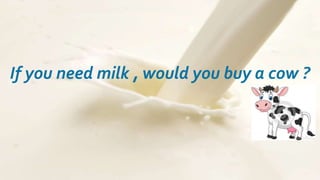 If you need milk , would you buy a cow ?

 