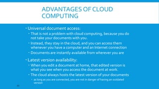ADVANTAGES OF CLOUD
COMPUTING
 Universal document access:
 That is not a problem with cloud computing, because you do
not take your documents with you.
 Instead, they stay in the cloud, and you can access them
whenever you have a computer and an Internet connection
 Documents are instantly available from wherever you are

 Latest version availability:
 When you edit a document at home, that edited version is
what you see when you access the document at work.
 The cloud always hosts the latest version of your documents
20

 as long as you are connected, you are not in danger of having an outdated
version

 