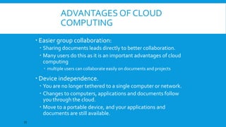 ADVANTAGES OF CLOUD
COMPUTING
 Easier group collaboration:
 Sharing documents leads directly to better collaboration.
 Many users do this as it is an important advantages of cloud
computing
 multiple users can collaborate easily on documents and projects

 Device independence.
 You are no longer tethered to a single computer or network.
 Changes to computers, applications and documents follow
you through the cloud.
 Move to a portable device, and your applications and
documents are still available.
21

 