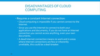 DISADVANTAGES OF CLOUD
COMPUTING
 Requires a constant Internet connection:
 Cloud computing is impossible if you cannot connect to the
Internet.
 Since you use the Internet to connect to both your
applications and documents, if you do not have an Internet
connection you cannot access anything, even your own
documents.
 A dead Internet connection means no work and in areas
where Internet connections are few or inherently
unreliable, this could be a deal-breaker.

22

 