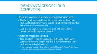 DISADVANTAGES OF CLOUD
COMPUTING
 Does not work well with low-speed connections:
 Similarly, a low-speed Internet connection, such as that
found with dial-up services, makes cloud computing painful
at best and often impossible.
 Web-based applications require a lot of bandwidth to
download, as do large documents.

 Features might be limited:
 This situation is bound to change, but today many webbased applications simply are not as full-featured as their
desktop-based applications.
 For example, you can do a lot more with Microsoft PowerPoint than
with Google Presentation's web-based offering
23

 