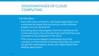 DISADVANTAGES OF CLOUD
COMPUTING
 Can be slow:
 Even with a fast connection, web-based applications can
sometimes be slower than accessing a similar software
program on your desktop PC.
 Everything about the program, from the interface to the
current document, has to be sent back and forth from your
computer to the computers in the cloud.
 If the cloud servers happen to be backed up at that
moment, or if the Internet is having a slow day, you would
not get the instantaneous access you might expect from
desktop applications.
24

 