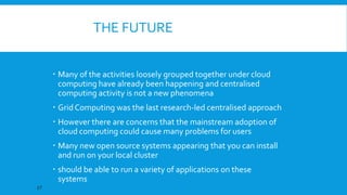 THE FUTURE
 Many of the activities loosely grouped together under cloud
computing have already been happening and centralised
computing activity is not a new phenomena

 Grid Computing was the last research-led centralised approach
 However there are concerns that the mainstream adoption of
cloud computing could cause many problems for users
 Many new open source systems appearing that you can install
and run on your local cluster
 should be able to run a variety of applications on these
systems
27

 