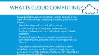 WHAT IS CLOUD COMPUTING?
 Cloud Computing is a general term used to describe a new
class of network based computing that takes place over the
Internet,
 basically a step on from Utility Computing
 a collection/group of integrated and networked
hardware, software and Internet infrastructure (called a
platform).
 Using the Internet for communication and transport
provides hardware, software and networking services to
clients

6

 These platforms hide the complexity and details of the
underlying infrastructure from users and applications by
providing very simple graphical interface or API (Applications

 