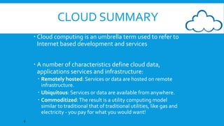 CLOUD SUMMARY
 Cloud computing is an umbrella term used to refer to
Internet based development and services

 A number of characteristics define cloud data,
applications services and infrastructure:
 Remotely hosted: Services or data are hosted on remote
infrastructure.
 Ubiquitous: Services or data are available from anywhere.
 Commoditized: The result is a utility computing model
similar to traditional that of traditional utilities, like gas and
electricity - you pay for what you would want!
8

 