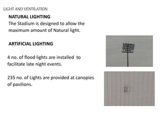 LIGHT AND VENTILATION
NATURAL LIGHTING
The Stadium is designed to allow the
maximum amount of Natural light.
ARTIFICIAL LIGHTING
4 no. of flood lights are installed to
facilitate late night events.
235 no. of Lights are provided at canopies
of pavilions.
 
