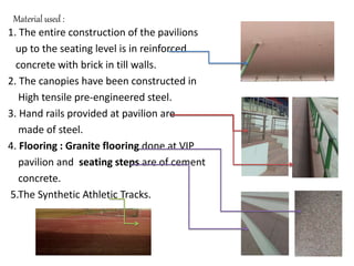 Material used :
1. The entire construction of the pavilions
up to the seating level is in reinforced
concrete with brick in till walls.
2. The canopies have been constructed in
High tensile pre-engineered steel.
3. Hand rails provided at pavilion are
made of steel.
4. Flooring : Granite flooring done at VIP
pavilion and seating steps are of cement
concrete.
5.The Synthetic Athletic Tracks.
 
