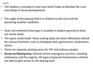 merits
• The Stadium is located in rural area which helps to develop the rural
area (helps in Rural development).
• The angle of the playing field is in relation to the sum and the
prevailing weather condition.
• Drain cell method of drainage is installed in stadium ground to drain
out waste water.
• The space underneath these seating steps has been effectively utilised
for various functions, such as changing room, gymnasium, washrooms,
stores,.
• There are seperate parking zones for VIP and ordinary people.
• Access to Playing Area :Vehicles of the emergency services, including
ambulance and fire engines, All types of ground maintenance vehicles
are able to gain access to the playing area.
 