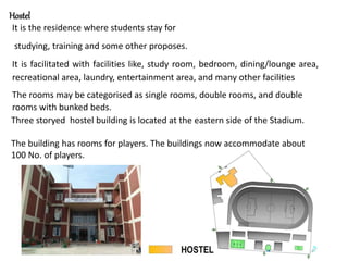 Hostel
It is the residence where students stay for
studying, training and some other proposes.
It is facilitated with facilities like, study room, bedroom, dining/lounge area,
recreational area, laundry, entertainment area, and many other facilities
The rooms may be categorised as single rooms, double rooms, and double
rooms with bunked beds.
Three storyed hostel building is located at the eastern side of the Stadium.
The building has rooms for players. The buildings now accommodate about
100 No. of players.
 