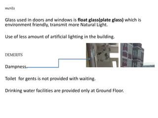 merits
Glass used in doors and windows is float glass(plate glass) which is
environment friendly, transmit more Natural Light.
Use of less amount of artificial lighting in the building.
DEMERITS
Dampness.
Toilet for gents is not provided with waiting.
Drinking water facilities are provided only at Ground Floor.
 