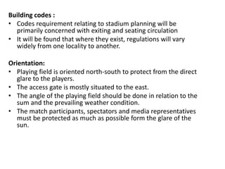 Building codes :
• Codes requirement relating to stadium planning will be
primarily concerned with exiting and seating circulation
• It will be found that where they exist, regulations will vary
widely from one locality to another.
Orientation:
• Playing field is oriented north-south to protect from the direct
glare to the players.
• The access gate is mostly situated to the east.
• The angle of the playing field should be done in relation to the
sum and the prevailing weather condition.
• The match participants, spectators and media representatives
must be protected as much as possible form the glare of the
sun.
 