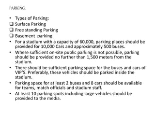 PARKING:
• Types of Parking:
 Surface Parking
 Free standing Parking
 Basement parking
• For a stadium with a capacity of 60,000, parking places should be
provided for 10,000 Cars and approximately 500 buses.
• Where sufficient on-site public parking is not possible, parking
should be provided no further than 1,500 meters from the
stadium.
• There should be sufficient parking space for the buses and cars of
VIP’S. Preferably, these vehicles should be parked inside the
stadium.
• Parking space for at least 2 buses and 8 cars should be available
for teams, match officials and stadium staff.
• At least 10 parking spots including large vehicles should be
provided to the media.
 