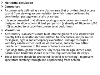  Horizontal circulation
 Concourse :
• A concourse is defined as a circulation area that provides direct access
to and from viewing accommodation to which it may be linked by
vormitories, passageways, stairs or ramps.
• It is recommended that all new sports ground concourses should be
designed to allow at least 0.5m2 per person (a density of 20 persons/10
m2) expected to occupy the concourse at peak times.
 Vormitories
• A vormitory is an access route built into the gradient of a stand which
directly links spectator accommodation to concourses, and/or routes
for ingress, egress and emergency evacuation. Passage through a
vomitory can be either level, or via stairways, and can flow either
parallel or transverse to the rows of terraces or seats.
• If passage through the vomitory is by steps, the design, dimensions,
barriers and handrails should meet the requirement for stairways
• These barriers should be protected (by infill or screening), to prevent
spectators climbing through and approaching from behind.
 