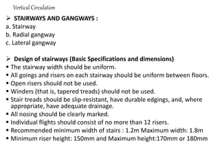 Vertical Circulation
 STAIRWAYS AND GANGWAYS :
a. Stairway
b. Radial gangway
c. Lateral gangway
 Design of stairways (Basic Specifications and dimensions)
 The stairway width should be uniform.
 All goings and risers on each stairway should be uniform between floors.
 Open risers should not be used.
 Winders (that is, tapered treads) should not be used.
 Stair treads should be slip-resistant, have durable edgings, and, where
appropriate, have adequate drainage.
 All nosing should be clearly marked.
 Individual flights should consist of no more than 12 risers.
 Recommended minimum width of stairs : 1.2m Maximum width: 1.8m
 Minimum riser height: 150mm and Maximum height:170mm or 180mm
 
