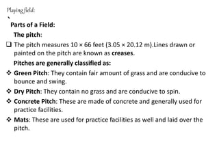 Playing field:
`Parts of a Field:
The pitch:
 The pitch measures 10 × 66 feet (3.05 × 20.12 m).Lines drawn or
painted on the pitch are known as creases.
Pitches are generally classified as:
 Green Pitch: They contain fair amount of grass and are conducive to
bounce and swing.
 Dry Pitch: They contain no grass and are conducive to spin.
 Concrete Pitch: These are made of concrete and generally used for
practice facilities.
 Mats: These are used for practice facilities as well and laid over the
pitch.
 