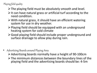 Playing field quality
The playing field must be absolutely smooth and level.
It can have natural grass or artificial turf according to the
need condition.
With natural grass, it should have an efficient watering
system for use in dry weather.
Playing field should be equipped with an underground
heating system for cold climate
Good playing field should include proper underground and
surface drainage to allow play during rain.
• Advertising Boards around Playing Area
Advertising boards normally have a height of 90-100cm
The minimum distances between the boundary lines of the
playing field and the advertising boards should be: 4-5m
 