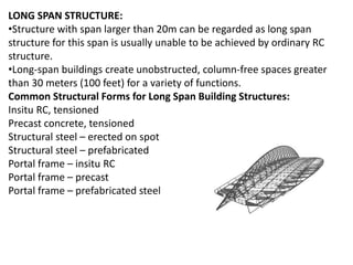 LONG SPAN STRUCTURE:
•Structure with span larger than 20m can be regarded as long span
structure for this span is usually unable to be achieved by ordinary RC
structure.
•Long-span buildings create unobstructed, column-free spaces greater
than 30 meters (100 feet) for a variety of functions.
Common Structural Forms for Long Span Building Structures:
Insitu RC, tensioned
Precast concrete, tensioned
Structural steel – erected on spot
Structural steel – prefabricated
Portal frame – insitu RC
Portal frame – precast
Portal frame – prefabricated steel
 
