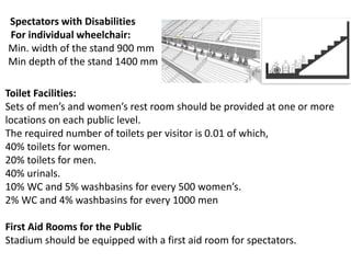 Spectators with Disabilities
For individual wheelchair:
Min. width of the stand 900 mm
Min depth of the stand 1400 mm
Toilet Facilities:
Sets of men’s and women’s rest room should be provided at one or more
locations on each public level.
The required number of toilets per visitor is 0.01 of which,
40% toilets for women.
20% toilets for men.
40% urinals.
10% WC and 5% washbasins for every 500 women’s.
2% WC and 4% washbasins for every 1000 men
First Aid Rooms for the Public
Stadium should be equipped with a first aid room for spectators.
 