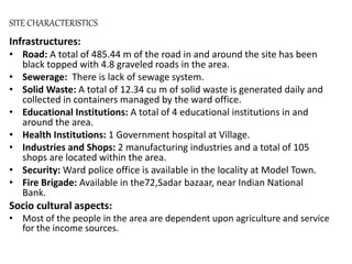 SITE CHARACTERISTICS
Infrastructures:
• Road: A total of 485.44 m of the road in and around the site has been
black topped with 4.8 graveled roads in the area.
• Sewerage: There is lack of sewage system.
• Solid Waste: A total of 12.34 cu m of solid waste is generated daily and
collected in containers managed by the ward office.
• Educational Institutions: A total of 4 educational institutions in and
around the area.
• Health Institutions: 1 Government hospital at Village.
• Industries and Shops: 2 manufacturing industries and a total of 105
shops are located within the area.
• Security: Ward police office is available in the locality at Model Town.
• Fire Brigade: Available in the72,Sadar bazaar, near Indian National
Bank.
Socio cultural aspects:
• Most of the people in the area are dependent upon agriculture and service
for the income sources.
 