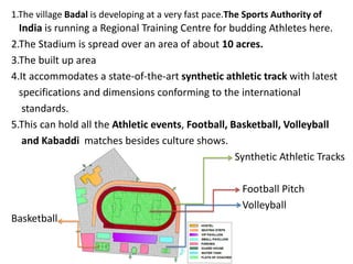 1.The village Badal is developing at a very fast pace.The Sports Authority of
India is running a Regional Training Centre for budding Athletes here.
2.The Stadium is spread over an area of about 10 acres.
3.The built up area
4.It accommodates a state-of-the-art synthetic athletic track with latest
specifications and dimensions conforming to the international
standards.
5.This can hold all the Athletic events, Football, Basketball, Volleyball
and Kabaddi matches besides culture shows.
Synthetic Athletic Tracks
Football Pitch
Volleyball
Basketball
 