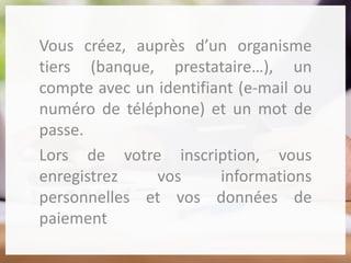 Vous créez, auprès d’un organisme
tiers (banque, prestataire…), un
compte avec un identifiant (e-mail ou
numéro de téléphone) et un mot de
passe.
Lors de votre inscription, vous
enregistrez vos informations
personnelles et vos données de
paiement
 