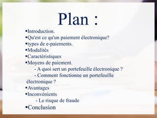 Plan :Introduction.
Qu'est ce qu'un paiement électronique?
types de e-paiements.
Modalités
Caractéristiques
Moyens de paiement.
- A quoi sert un portefeuille électronique ?
- Comment fonctionne un portefeuille
électronique ?
Avantages
Inconvénients
- Le risque de fraude
Conclusion
 
