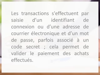 Les transactions s'effectuent par
saisie d’un identifiant de
connexion ou d’une adresse de
courrier électronique et d’un mot
de passe, parfois associé à un
code secret ; cela permet de
valider le paiement des achats
effectués.
 