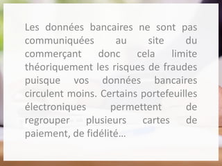 Les données bancaires ne sont pas
communiquées au site du
commerçant donc cela limite
théoriquement les risques de fraudes
puisque vos données bancaires
circulent moins. Certains portefeuilles
électroniques permettent de
regrouper plusieurs cartes de
paiement, de fidélité…
 