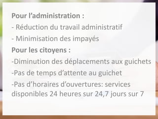 Pour l’administration :
- Réduction du travail administratif
- Minimisation des impayés
Pour les citoyens :
-Diminution des déplacements aux guichets
-Pas de temps d’attente au guichet
-Pas d’horaires d’ouvertures: services
disponibles 24 heures sur 24,7 jours sur 7
 