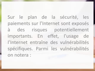 Sur le plan de la sécurité, les
paiements sur l’Internet sont exposés
à des risques potentiellement
importants. En effet, l’usage de
l’Internet entraîne des vulnérabilités
spécifiques. Parmi les vulnérabilités
on notera :
 