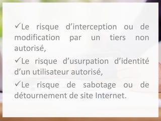 Le risque d’interception ou de
modification par un tiers non
autorisé,
Le risque d’usurpation d’identité
d’un utilisateur autorisé,
Le risque de sabotage ou de
détournement de site Internet.
 