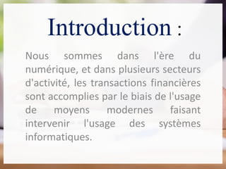 Introduction :
Nous sommes dans l'ère du
numérique, et dans plusieurs secteurs
d'activité, les transactions financières
sont accomplies par le biais de l'usage
de moyens modernes faisant
intervenir l'usage des systèmes
informatiques.
 