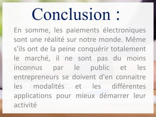 Conclusion :
En somme, les paiements électroniques
sont une réalité sur notre monde. Même
s'ils ont de la peine conquérir totalement
le marché, il ne sont pas du moins
inconnus par le public et les
entrepreneurs se doivent d'en connaitre
les modalités et les différentes
applications pour mieux démarrer leur
activité
 
