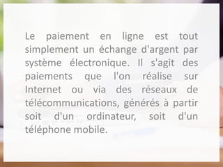Le paiement en ligne est tout
simplement un échange d'argent par
système électronique. Il s'agit des
paiements que l'on réalise sur
Internet ou via des réseaux de
télécommunications, générés à partir
soit d'un ordinateur, soit d'un
téléphone mobile.
 