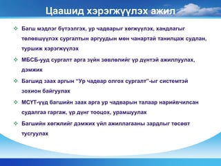 Цаашид хэрэгжүүлэх ажил 
 Багш мэдлэг бүтээлгэх, ур чадварыг хөгжүүлэх, хандлагыг 
төлөвшүүлэх сургалтын аргуудын мөн чанартай танилцаж судлан, 
туршиж хэрэгжүүлэх 
 МБСБ-ууд сургалт арга зүйн зөвлөлийг үр дүнтэй ажиллуулах, 
дэмжих 
 Багшид заах аргын “Ур чадвар олгох сургалт”-ыг системтэй 
зохион байгуулах 
 МСҮТ-үүд багшийн заах арга ур чадварын талаар нарийвчилсан 
судалгаа гаргаж, үр дүнг тооцох, урамшуулах 
 Багшийн хөгжлийг дэмжих үйл ажиллагааны зардлыг төсөвт 
тусгуулах 
 