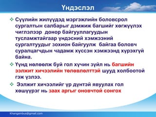 Үндэслэл 
 Сүүлийн жилүүдэд мэргэжлийн боловсрол 
сургалтын салбарыг дэмжиж багшийг хөгжүүлэх 
чиглэлээр донор байгууллагуудын 
тусламжтайгаар үндэсний хэмжээний 
сургалтуудыг зохион байгуулж байгаа боловч 
суралцагчдын чадамж хүссэн хэмжээнд хүрэхгүй 
байна. 
 Үүнд нөлөөлж буй гол хүчин зүйл нь багшийн 
ээлжит хичээлийн төлөвлөлттэй шууд холбоотой 
гэж үзлээ. 
 Ээлжит хичээлийг үр дүнтэй явуулах гол 
хөшүүрэг нь заах аргыг оновчтой сонгох 
Khangainbus@gmail.com 
 