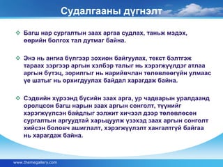 Судалгааны дүгнэлт 
 Багш нар сургалтын заах аргаа судлах, таньж мэдэх, 
өөрийн болгох тал дутмаг байна. 
 Энэ нь ангиа бүлгээр зохион байгуулах, текст бэлтгэж 
тараах зэргээр аргын хэлбэр талыг нь хэрэгжүүлдэг атлаа 
аргын бүтэц, зорилгыг нь нарийвчлан төлөвлөөгүйн улмаас 
үе шатыг нь орхигдуулах байдал харагдаж байна. 
 Сэдвийн хүрээнд бүсийн заах арга, ур чадварын уралдаанд 
оролцсон багш нарын заах аргын сонголт, түүнийг 
хэрэгжүүлсэн байдлыг ээлжит хичээл дээр төлөвлөсөн 
сургалтын аргуудтай харьцуулж үзэхэд заах аргын сонголт 
хийсэн боловч ашиглалт, хэрэгжүүлэлт хангалтгүй байгаа 
нь харагдаж байна. 
www.themegallery.com 
 