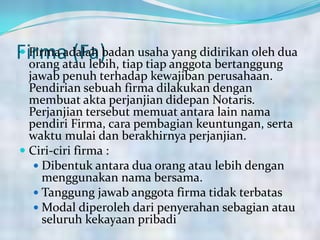 Firma (Fa) Firma adalah badan usaha yang didirikan oleh dua
orang atau lebih, tiap tiap anggota bertanggung
jawab penuh terhadap kewajiban perusahaan.
Pendirian sebuah firma dilakukan dengan
membuat akta perjanjian didepan Notaris.
Perjanjian tersebut memuat antara lain nama
pendiri Firma, cara pembagian keuntungan, serta
waktu mulai dan berakhirnya perjanjian.
 Ciri-ciri firma :
 Dibentuk antara dua orang atau lebih dengan
menggunakan nama bersama.
 Tanggung jawab anggota firma tidak terbatas
 Modal diperoleh dari penyerahan sebagian atau
seluruh kekayaan pribadi
 