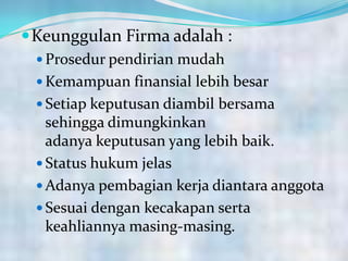 Keunggulan Firma adalah :
 Prosedur pendirian mudah
 Kemampuan finansial lebih besar
 Setiap keputusan diambil bersama
sehingga dimungkinkan
adanya keputusan yang lebih baik.
 Status hukum jelas
 Adanya pembagian kerja diantara anggota
 Sesuai dengan kecakapan serta
keahliannya masing-masing.
 