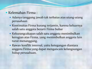  Kelemahan Firma :
 Adanya tanggung jawab tak terbatas atas utang-utang
perusahaan
 Kontinuitas Firma kurang terjamin, karena keluarnya
salah satu anggota berarti Firma bubar
 Kekurangcakapan salah satu anggota menimbulkan
kerugian atas Firma, yang menimbulkan anggota lain
turut menanggung.
 Rawan konflik internal, yaitu ketegangan diantara
anggota Firma yang dapat mengancam kelangsungan
hidup perusahaan.
 