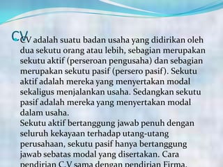 CV CV adalah suatu badan usaha yang didirikan oleh
dua sekutu orang atau lebih, sebagian merupakan
sekutu aktif (perseroan pengusaha) dan sebagian
merupakan sekutu pasif (persero pasif). Sekutu
aktif adalah mereka yang menyertakan modal
sekaligus menjalankan usaha. Sedangkan sekutu
pasif adalah mereka yang menyertakan modal
dalam usaha.
Sekutu aktif bertanggung jawab penuh dengan
seluruh kekayaan terhadap utang-utang
perusahaan, sekutu pasif hanya bertanggung
jawab sebatas modal yang disertakan. Cara
 