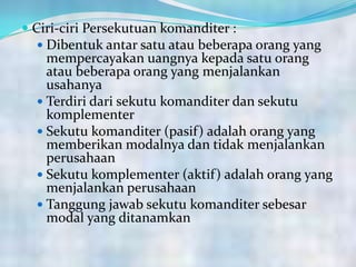  Ciri-ciri Persekutuan komanditer :
 Dibentuk antar satu atau beberapa orang yang
mempercayakan uangnya kepada satu orang
atau beberapa orang yang menjalankan
usahanya
 Terdiri dari sekutu komanditer dan sekutu
komplementer
 Sekutu komanditer (pasif) adalah orang yang
memberikan modalnya dan tidak menjalankan
perusahaan
 Sekutu komplementer (aktif) adalah orang yang
menjalankan perusahaan
 Tanggung jawab sekutu komanditer sebesar
modal yang ditanamkan
 