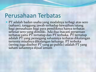 Perusahaan Terbatas
 PT adalah badan usaha yang modalnya terbagi atas sero
(saham), tanggung jawab terhadap kewajiban/utang
bagi perusahaan bagi para pemiliknya hanya terbatas
sebesar sero yang dimiliki. Ada dua macam perseroan
terbatas yaitu PT tertutup dan PT terbuka. PT tertutup
adalah PT yang pemegang sahamnya terbatas dikalangan
tertentu misalnya dikalangan keluarga. PT terbuka
(sering juga disebut PT yang go public) adalah PT yang
saham sahamnya dijual umum.
 