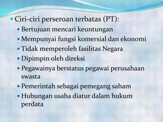 Ciri-ciri perseroan terbatas (PT):
 Bertujuan mencari keuntungan
 Mempunyai fungsi komersial dan ekonomi
 Tidak memperoleh fasilitas Negara
 Dipimpin oleh direksi
 Pegawainya berstatus pegawai perusahaan
swasta
 Pemerintah sebagai pemegang saham
 Hubungan usaha diatur dalam hukum
perdata
 