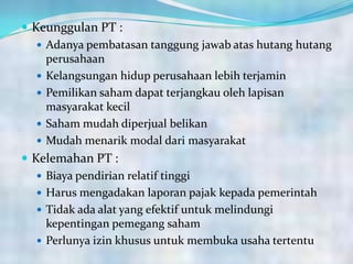  Keunggulan PT :
 Adanya pembatasan tanggung jawab atas hutang hutang
perusahaan
 Kelangsungan hidup perusahaan lebih terjamin
 Pemilikan saham dapat terjangkau oleh lapisan
masyarakat kecil
 Saham mudah diperjual belikan
 Mudah menarik modal dari masyarakat
 Kelemahan PT :
 Biaya pendirian relatif tinggi
 Harus mengadakan laporan pajak kepada pemerintah
 Tidak ada alat yang efektif untuk melindungi
kepentingan pemegang saham
 Perlunya izin khusus untuk membuka usaha tertentu
 
