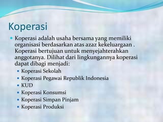 Koperasi
 Koperasi adalah usaha bersama yang memiliki
organisasi berdasarkan atas azaz kekeluargaan .
Koperasi bertujuan untuk menyejahterahkan
anggotanya. Dilihat dari lingkungannya koperasi
dapat dibagi menjadi:
 Koperasi Sekolah
 Koperasi Pegawai Republik Indonesia
 KUD
 Koperasi Konsumsi
 Koperasi Simpan Pinjam
 Koperasi Produksi
 