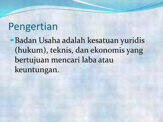 Pengertian
Badan Usaha adalah kesatuan yuridis
(hukum), teknis, dan ekonomis yang
bertujuan mencari laba atau
keuntungan.
 